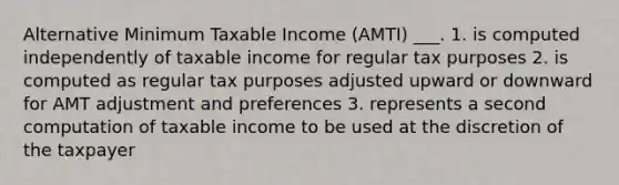 Alternative Minimum Taxable Income (AMTI) ___. 1. is computed independently of taxable income for regular tax purposes 2. is computed as regular tax purposes adjusted upward or downward for AMT adjustment and preferences 3. represents a second computation of taxable income to be used at the discretion of the taxpayer