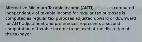 Alternative Minimum Taxable Income (AMTI) ______. is computed independently of taxable income for regular tax purposes is computed as regular tax purposes adjusted upward or downward for AMT adjustment and preferences represents a second computation of taxable income to be used at the discretion of the taxpayer