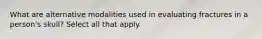 What are alternative modalities used in evaluating fractures in a person's skull? Select all that apply.