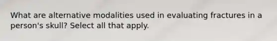 What are alternative modalities used in evaluating fractures in a person's skull? Select all that apply.