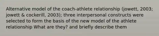 Alternative model of the coach-athlete relationship (jowett, 2003; jowett & cockerill, 2003); three interpersonal constructs were selected to form the basis of the new model of the athlete relationship What are they? and briefly describe them