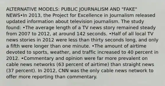 ALTERNATIVE MODELS: PUBLIC JOURNALISM AND "FAKE" NEWS•In 2013, the Project for Excellence in Journalism released updated information about television journalism. The study found: •The average length of a TV news story remained steady from 2007 to 2012, at around 142 seconds. •Half of all local TV news stories in 2012 were less than thirty seconds long, and only a fifth were longer than one minute. •The amount of airtime devoted to sports, weather, and traffic increased to 40 percent in 2012. •Commentary and opinion were far more prevalent on cable news networks (63 percent of airtime) than straight news (37 percent). In 2012, CNN was the only cable news network to offer more reporting than commentary.