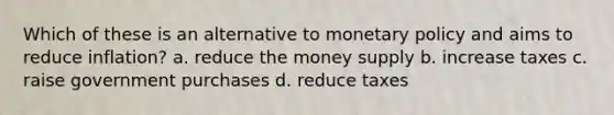 Which of these is an alternative to monetary policy and aims to reduce inflation? a. reduce the money supply b. increase taxes c. raise government purchases d. reduce taxes