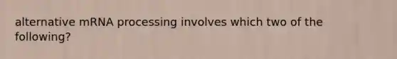 alternative mRNA processing involves which two of the following?