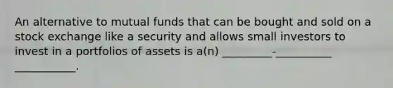 An alternative to mutual funds that can be bought and sold on a stock exchange like a security and allows small investors to invest in a portfolios of assets is a(n) _________-__________ ___________.