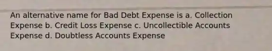 An alternative name for Bad Debt Expense is a. Collection Expense b. Credit Loss Expense c. Uncollectible Accounts Expense d. Doubtless Accounts Expense