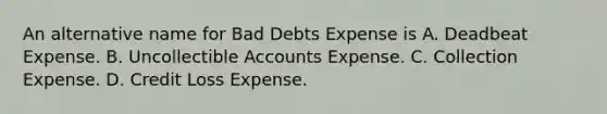 An alternative name for Bad Debts Expense is A. Deadbeat Expense. B. Uncollectible Accounts Expense. C. Collection Expense. D. Credit Loss Expense.