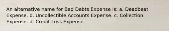 An alternative name for Bad Debts Expense is: a. Deadbeat Expense. b. Uncollectible Accounts Expense. c. Collection Expense. d. Credit Loss Expense.