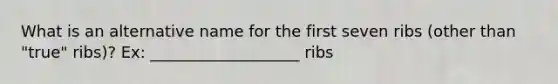 What is an alternative name for the first seven ribs (other than "true" ribs)? Ex: ___________________ ribs