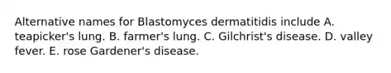 Alternative names for Blastomyces dermatitidis include A. teapicker's lung. B. farmer's lung. C. Gilchrist's disease. D. valley fever. E. rose Gardener's disease.