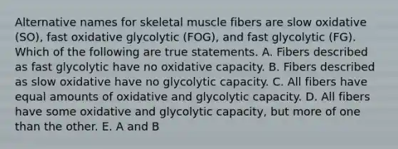 Alternative names for skeletal muscle fibers are slow oxidative (SO), fast oxidative glycolytic (FOG), and fast glycolytic (FG). Which of the following are true statements. A. Fibers described as fast glycolytic have no oxidative capacity. B. Fibers described as slow oxidative have no glycolytic capacity. C. All fibers have equal amounts of oxidative and glycolytic capacity. D. All fibers have some oxidative and glycolytic capacity, but more of one than the other. E. A and B