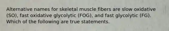 Alternative names for skeletal muscle fibers are slow oxidative (SO), fast oxidative glycolytic (FOG), and fast glycolytic (FG). Which of the following are true statements.