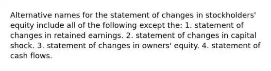 Alternative names for the statement of changes in stockholders' equity include all of the following except the: 1. statement of changes in retained earnings. 2. statement of changes in capital shock. 3. statement of changes in owners' equity. 4. statement of cash flows.