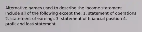 Alternative names used to describe the <a href='https://www.questionai.com/knowledge/kCPMsnOwdm-income-statement' class='anchor-knowledge'>income statement</a> include all of the following except the: 1. statement of operations 2. statement of earnings 3. statement of financial position 4. profit and loss statement