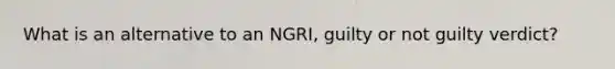 What is an alternative to an NGRI, guilty or not guilty verdict?