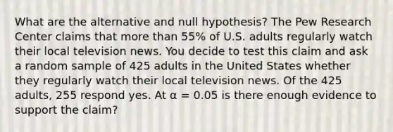 What are the alternative and null hypothesis? The Pew Research Center claims that more than 55% of U.S. adults regularly watch their local television news. You decide to test this claim and ask a random sample of 425 adults in the United States whether they regularly watch their local television news. Of the 425 adults, 255 respond yes. At α = 0.05 is there enough evidence to support the claim?