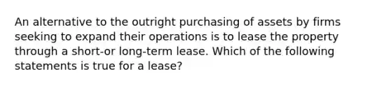 An alternative to the outright purchasing of assets by firms seeking to expand their operations is to lease the property through a short-or long-term lease. Which of the following statements is true for a lease?