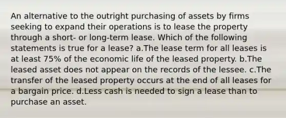 An alternative to the outright purchasing of assets by firms seeking to expand their operations is to lease the property through a short- or long-term lease. Which of the following statements is true for a lease? a.The lease term for all leases is at least 75% of the economic life of the leased property. b.The leased asset does not appear on the records of the lessee. c.The transfer of the leased property occurs at the end of all leases for a bargain price. d.Less cash is needed to sign a lease than to purchase an asset.