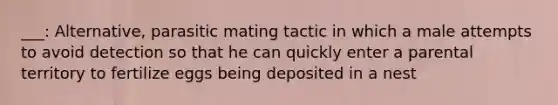 ___: Alternative, parasitic mating tactic in which a male attempts to avoid detection so that he can quickly enter a parental territory to fertilize eggs being deposited in a nest