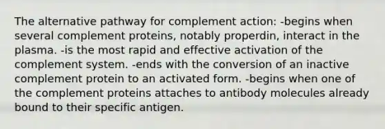 The alternative pathway for complement action: -begins when several complement proteins, notably properdin, interact in the plasma. -is the most rapid and effective activation of the complement system. -ends with the conversion of an inactive complement protein to an activated form. -begins when one of the complement proteins attaches to antibody molecules already bound to their specific antigen.