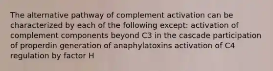 The alternative pathway of complement activation can be characterized by each of the following except: activation of complement components beyond C3 in the cascade participation of properdin generation of anaphylatoxins activation of C4 regulation by factor H