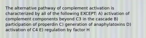 The alternative pathway of complement activation is characterized by all of the following EXCEPT: A) activation of complement components beyond C3 in the cascade B) participation of properdin C) generation of anaphylatoxins D) activation of C4 E) regulation by factor H