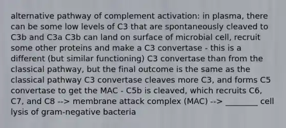 alternative pathway of complement activation: in plasma, there can be some low levels of C3 that are spontaneously cleaved to C3b and C3a C3b can land on surface of microbial cell, recruit some other proteins and make a C3 convertase - this is a different (but similar functioning) C3 convertase than from the classical pathway, but the final outcome is the same as the classical pathway C3 convertase cleaves more C3, and forms C5 convertase to get the MAC - C5b is cleaved, which recruits C6, C7, and C8 --> membrane attack complex (MAC) --> ________ cell lysis of gram-negative bacteria