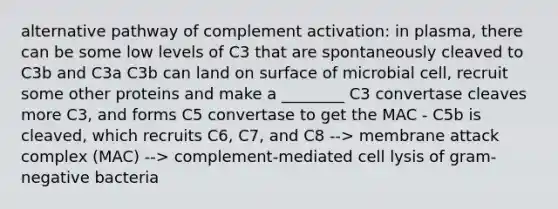 alternative pathway of complement activation: in plasma, there can be some low levels of C3 that are spontaneously cleaved to C3b and C3a C3b can land on surface of microbial cell, recruit some other proteins and make a ________ C3 convertase cleaves more C3, and forms C5 convertase to get the MAC - C5b is cleaved, which recruits C6, C7, and C8 --> membrane attack complex (MAC) --> complement-mediated cell lysis of gram-negative bacteria