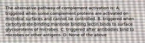 The alternative pathway of complement activation is: A. triggered when some complement proteins are activated on microbial surfaces and cannot be controlled. B. triggered when carbohydrate-binding mannose binding lectin binds to surface glycoproteins of microbes. C. triggered after antibodies bind to microbes or other antigens. D. None of the above