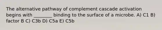 The alternative pathway of complement cascade activation begins with ________ binding to the surface of a microbe. A) C1 B) factor B C) C3b D) C5a E) C5b