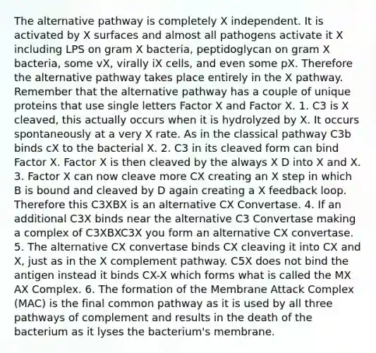 The alternative pathway is completely X independent. It is activated by X surfaces and almost all pathogens activate it X including LPS on gram X bacteria, peptidoglycan on gram X bacteria, some vX, virally iX cells, and even some pX. Therefore the alternative pathway takes place entirely in the X pathway. Remember that the alternative pathway has a couple of unique proteins that use single letters Factor X and Factor X. 1. C3 is X cleaved, this actually occurs when it is hydrolyzed by X. It occurs spontaneously at a very X rate. As in the classical pathway C3b binds cX to the bacterial X. 2. C3 in its cleaved form can bind Factor X. Factor X is then cleaved by the always X D into X and X. 3. Factor X can now cleave more CX creating an X step in which B is bound and cleaved by D again creating a X feedback loop. Therefore this C3XBX is an alternative CX Convertase. 4. If an additional C3X binds near the alternative C3 Convertase making a complex of C3XBXC3X you form an alternative CX convertase. 5. The alternative CX convertase binds CX cleaving it into CX and X, just as in the X complement pathway. C5X does not bind the antigen instead it binds CX-X which forms what is called the MX AX Complex. 6. The formation of the Membrane Attack Complex (MAC) is the final common pathway as it is used by all three pathways of complement and results in the death of the bacterium as it lyses the bacterium's membrane.