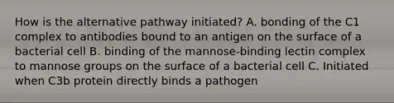 How is the alternative pathway initiated? A. bonding of the C1 complex to antibodies bound to an antigen on the surface of a bacterial cell B. binding of the mannose-binding lectin complex to mannose groups on the surface of a bacterial cell C. Initiated when C3b protein directly binds a pathogen