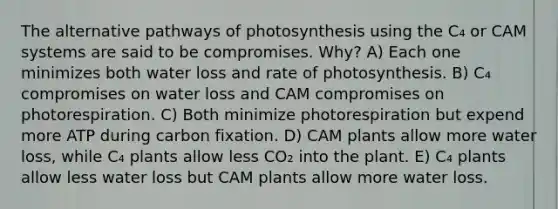 The alternative pathways of photosynthesis using the C₄ or CAM systems are said to be compromises. Why? A) Each one minimizes both water loss and rate of photosynthesis. B) C₄ compromises on water loss and CAM compromises on photorespiration. C) Both minimize photorespiration but expend more ATP during carbon fixation. D) CAM plants allow more water loss, while C₄ plants allow less CO₂ into the plant. E) C₄ plants allow less water loss but CAM plants allow more water loss.