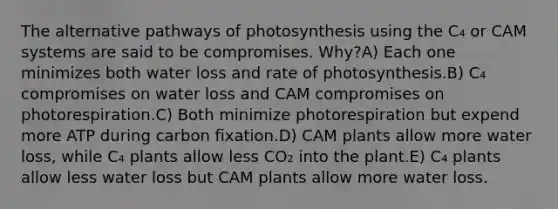 The alternative pathways of photosynthesis using the C₄ or CAM systems are said to be compromises. Why?A) Each one minimizes both water loss and rate of photosynthesis.B) C₄ compromises on water loss and CAM compromises on photorespiration.C) Both minimize photorespiration but expend more ATP during carbon fixation.D) CAM plants allow more water loss, while C₄ plants allow less CO₂ into the plant.E) C₄ plants allow less water loss but CAM plants allow more water loss.