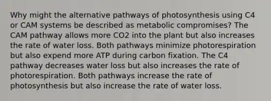 Why might the alternative pathways of photosynthesis using C4 or CAM systems be described as metabolic compromises? The CAM pathway allows more CO2 into the plant but also increases the rate of water loss. Both pathways minimize photorespiration but also expend more ATP during carbon fixation. The C4 pathway decreases water loss but also increases the rate of photorespiration. Both pathways increase the rate of photosynthesis but also increase the rate of water loss.