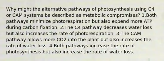 Why might the alternative pathways of photosynthesis using C4 or CAM systems be described as metabolic compromises? 1.Both pathways minimize photorespiration but also expend more ATP during carbon fixation. 2.The C4 pathway decreases water loss but also increases the rate of photorespiration. 3.The CAM pathway allows more CO2 into the plant but also increases the rate of water loss. 4.Both pathways increase the rate of photosynthesis but also increase the rate of water loss.