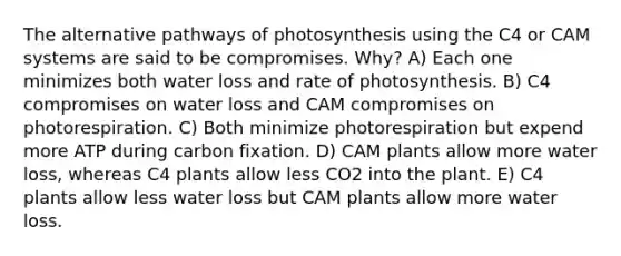 The alternative pathways of photosynthesis using the C4 or CAM systems are said to be compromises. Why? A) Each one minimizes both water loss and rate of photosynthesis. B) C4 compromises on water loss and CAM compromises on photorespiration. C) Both minimize photorespiration but expend more ATP during carbon fixation. D) CAM plants allow more water loss, whereas C4 plants allow less CO2 into the plant. E) C4 plants allow less water loss but CAM plants allow more water loss.