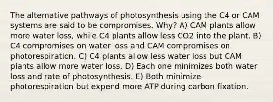 The alternative pathways of photosynthesis using the C4 or CAM systems are said to be compromises. Why? A) CAM plants allow more water loss, while C4 plants allow less CO2 into the plant. B) C4 compromises on water loss and CAM compromises on photorespiration. C) C4 plants allow less water loss but CAM plants allow more water loss. D) Each one minimizes both water loss and rate of photosynthesis. E) Both minimize photorespiration but expend more ATP during carbon fixation.