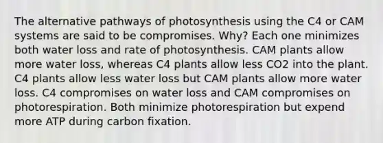 The alternative pathways of photosynthesis using the C4 or CAM systems are said to be compromises. Why? Each one minimizes both water loss and rate of photosynthesis. CAM plants allow more water loss, whereas C4 plants allow less CO2 into the plant. C4 plants allow less water loss but CAM plants allow more water loss. C4 compromises on water loss and CAM compromises on photorespiration. Both minimize photorespiration but expend more ATP during carbon fixation.