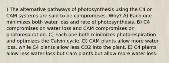 ) The alternative pathways of photosynthesis using the C4 or CAM systems are said to be compromises. Why? A) Each one minimizes both water loss and rate of photosynthesis. B) C4 compromises on water loss and CAM compromises on photorespiration. C) Each one both minimizes photorespiration and optimizes the Calvin cycle. D) CAM plants allow more water loss, while C4 plants allow less CO2 into the plant. E) C4 plants allow less water loss but Cam plants but allow more water loss.