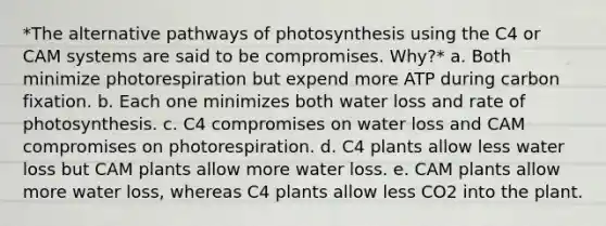 *The alternative pathways of photosynthesis using the C4 or CAM systems are said to be compromises. Why?* a. Both minimize photorespiration but expend more ATP during carbon fixation. b. Each one minimizes both water loss and rate of photosynthesis. c. C4 compromises on water loss and CAM compromises on photorespiration. d. C4 plants allow less water loss but CAM plants allow more water loss. e. CAM plants allow more water loss, whereas C4 plants allow less CO2 into the plant.