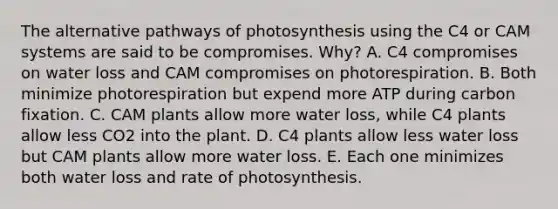 The alternative pathways of photosynthesis using the C4 or CAM systems are said to be compromises. Why? A. C4 compromises on water loss and CAM compromises on photorespiration. B. Both minimize photorespiration but expend more ATP during carbon fixation. C. CAM plants allow more water loss, while C4 plants allow less CO2 into the plant. D. C4 plants allow less water loss but CAM plants allow more water loss. E. Each one minimizes both water loss and rate of photosynthesis.