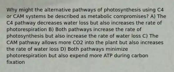 Why might the alternative pathways of photosynthesis using C4 or CAM systems be described as metabolic compromises? A) The C4 pathway decreases water loss but also increases the rate of photorespiration B) Both pathways increase the rate of photosynthesis but also increase the rate of water loss C) The CAM pathway allows more CO2 into the plant but also increases the rate of water loss D) Both pathways minimize photorespiration but also expend more ATP during carbon fixation