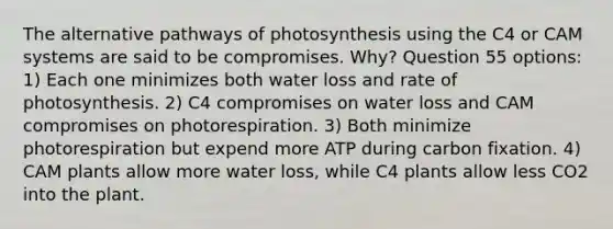 The alternative pathways of photosynthesis using the C4 or CAM systems are said to be compromises. Why? Question 55 options: 1) Each one minimizes both water loss and rate of photosynthesis. 2) C4 compromises on water loss and CAM compromises on photorespiration. 3) Both minimize photorespiration but expend more ATP during carbon fixation. 4) CAM plants allow more water loss, while C4 plants allow less CO2 into the plant.