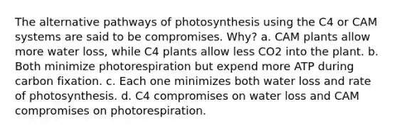 The alternative pathways of photosynthesis using the C4 or CAM systems are said to be compromises. Why? a. CAM plants allow more water loss, while C4 plants allow less CO2 into the plant. b. Both minimize photorespiration but expend more ATP during carbon fixation. c. Each one minimizes both water loss and rate of photosynthesis. d. C4 compromises on water loss and CAM compromises on photorespiration.