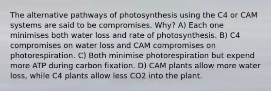 The alternative pathways of photosynthesis using the C4 or CAM systems are said to be compromises. Why? A) Each one minimises both water loss and rate of photosynthesis. B) C4 compromises on water loss and CAM compromises on photorespiration. C) Both minimise photorespiration but expend more ATP during carbon fixation. D) CAM plants allow more water loss, while C4 plants allow less CO2 into the plant.