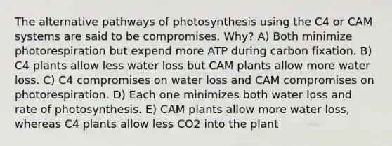 The alternative pathways of photosynthesis using the C4 or CAM systems are said to be compromises. Why? A) Both minimize photorespiration but expend more ATP during carbon fixation. B) C4 plants allow less water loss but CAM plants allow more water loss. C) C4 compromises on water loss and CAM compromises on photorespiration. D) Each one minimizes both water loss and rate of photosynthesis. E) CAM plants allow more water loss, whereas C4 plants allow less CO2 into the plant