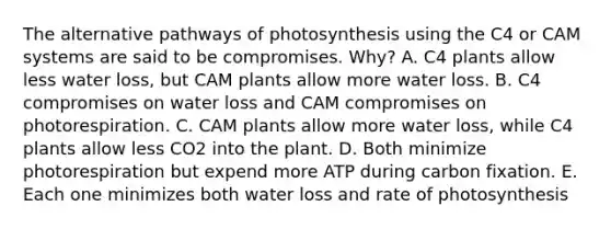 The alternative pathways of photosynthesis using the C4 or CAM systems are said to be compromises. Why? A. C4 plants allow less water loss, but CAM plants allow more water loss. B. C4 compromises on water loss and CAM compromises on photorespiration. C. CAM plants allow more water loss, while C4 plants allow less CO2 into the plant. D. Both minimize photorespiration but expend more ATP during carbon fixation. E. Each one minimizes both water loss and rate of photosynthesis