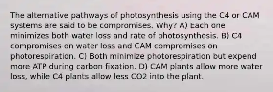 The alternative pathways of photosynthesis using the C4 or CAM systems are said to be compromises. Why? A) Each one minimizes both water loss and rate of photosynthesis. B) C4 compromises on water loss and CAM compromises on photorespiration. C) Both minimize photorespiration but expend more ATP during carbon fixation. D) CAM plants allow more water loss, while C4 plants allow less CO2 into the plant.