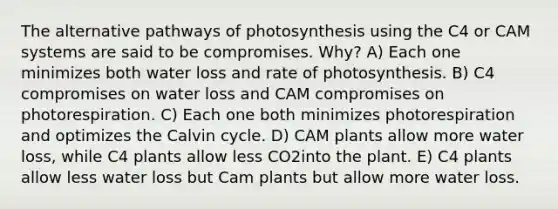 The alternative pathways of photosynthesis using the C4 or CAM systems are said to be compromises. Why? A) Each one minimizes both water loss and rate of photosynthesis. B) C4 compromises on water loss and CAM compromises on photorespiration. C) Each one both minimizes photorespiration and optimizes the Calvin cycle. D) CAM plants allow more water loss, while C4 plants allow less CO2into the plant. E) C4 plants allow less water loss but Cam plants but allow more water loss.